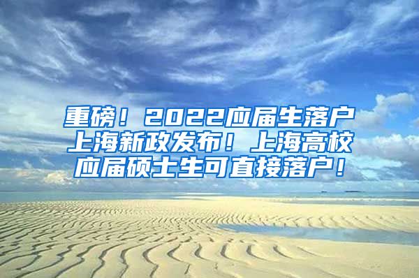 重磅！2022应届生落户上海新政发布！上海高校应届硕士生可直接落户！