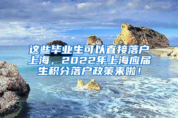 这些毕业生可以直接落户上海，2022年上海应届生积分落户政策来啦！