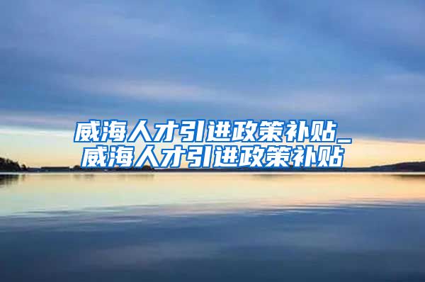 威海人才引进政策补贴_威海人才引进政策补贴