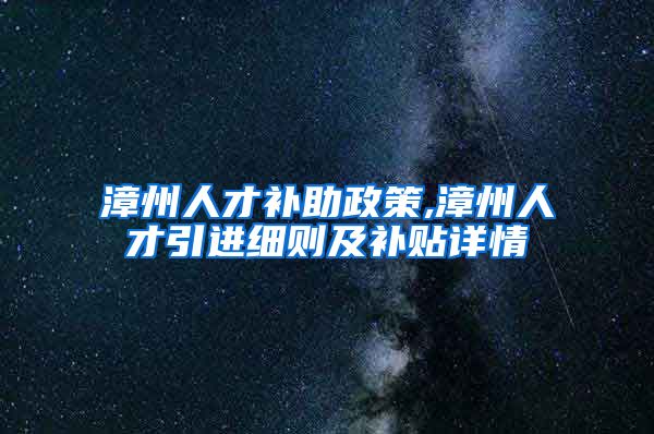 漳州人才补助政策,漳州人才引进细则及补贴详情