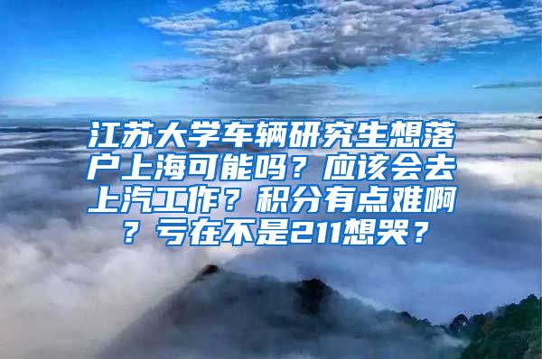 江苏大学车辆研究生想落户上海可能吗？应该会去上汽工作？积分有点难啊？亏在不是211想哭？