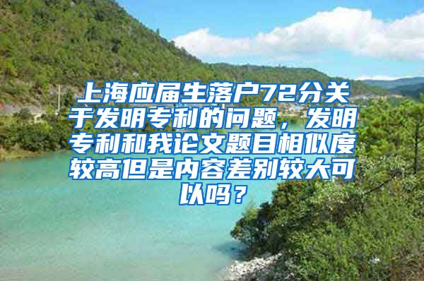 上海应届生落户72分关于发明专利的问题，发明专利和我论文题目相似度较高但是内容差别较大可以吗？