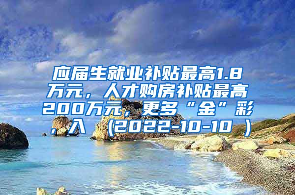 应届生就业补贴最高1.8万元，人才购房补贴最高200万元，更多“金”彩，入↓ (2022-10-10 )