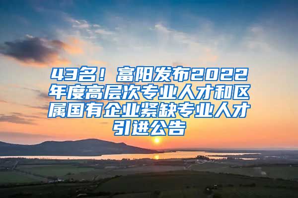 43名！富阳发布2022年度高层次专业人才和区属国有企业紧缺专业人才引进公告