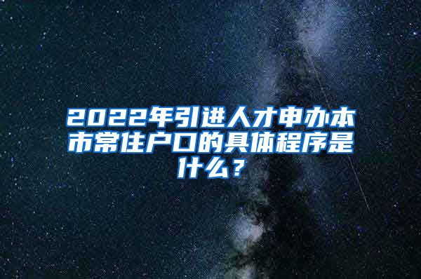 2022年引进人才申办本市常住户口的具体程序是什么？