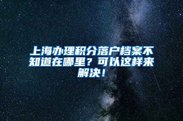 上海办理积分落户档案不知道在哪里？可以这样来解决！