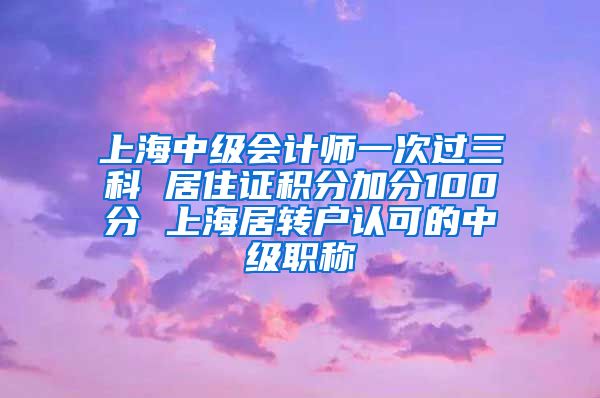 上海中级会计师一次过三科 居住证积分加分100分 上海居转户认可的中级职称