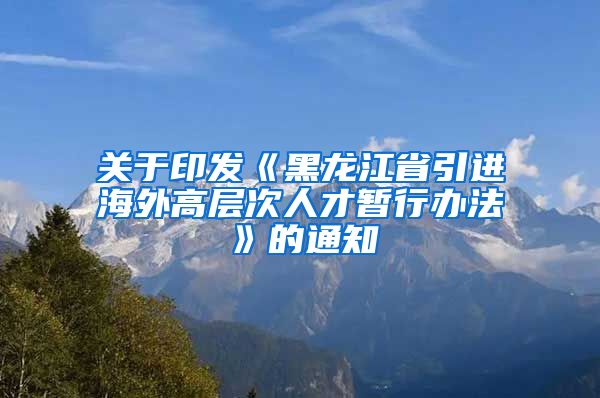 关于印发《黑龙江省引进海外高层次人才暂行办法》的通知