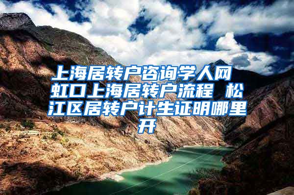 上海居转户咨询学人网 虹口上海居转户流程 松江区居转户计生证明哪里开