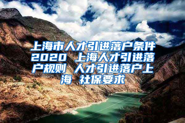 上海市人才引进落户条件2020 上海人才引进落户规则 人才引进落户上海 社保要求