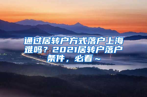 通过居转户方式落户上海难吗？2021居转户落户条件，必看～