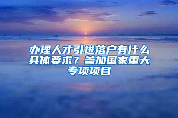 办理人才引进落户有什么具体要求？参加国家重大专项项目