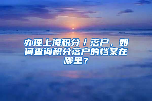 办理上海积分／落户，如何查询积分落户的档案在哪里？