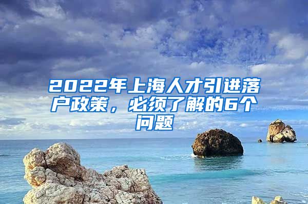 2022年上海人才引进落户政策，必须了解的6个问题