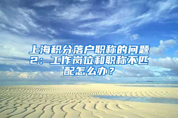 上海积分落户职称的问题2：工作岗位和职称不匹配怎么办？