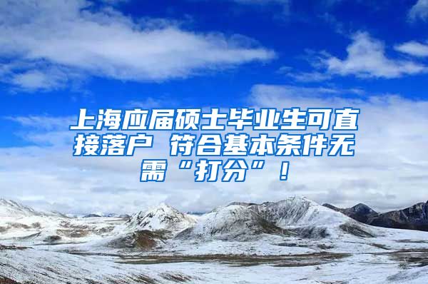 上海应届硕士毕业生可直接落户 符合基本条件无需“打分”！