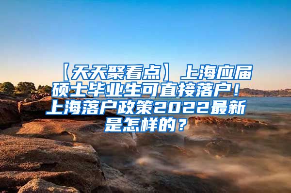 【天天聚看点】上海应届硕士毕业生可直接落户！上海落户政策2022最新是怎样的？