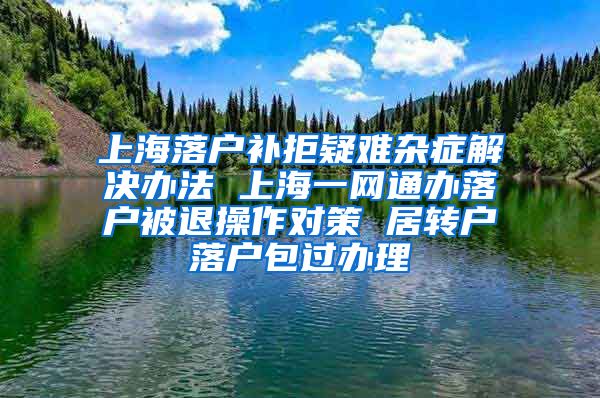 上海落户补拒疑难杂症解决办法 上海一网通办落户被退操作对策 居转户落户包过办理