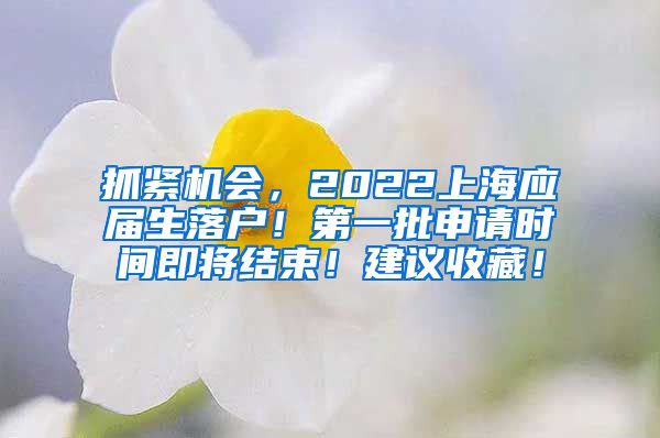 抓紧机会，2022上海应届生落户！第一批申请时间即将结束！建议收藏！