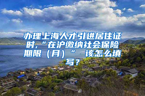 办理上海人才引进居住证时,“在沪缴纳社会保险期限（月）” 该怎么填写？
