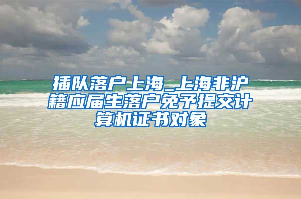 插队落户上海_上海非沪籍应届生落户免予提交计算机证书对象