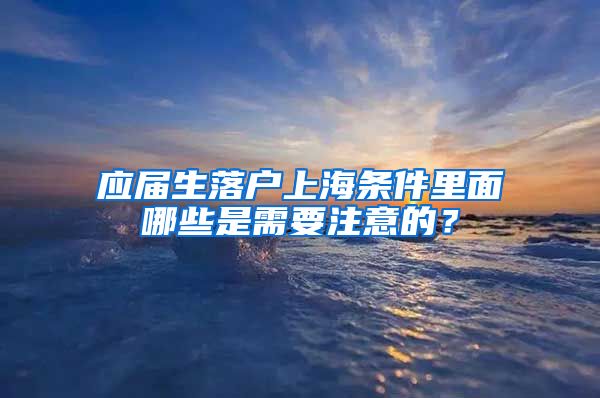 应届生落户上海条件里面哪些是需要注意的？