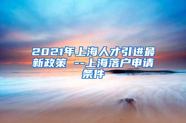 2021年上海人才引进最新政策 --上海落户申请条件