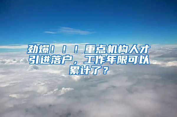 劲爆！！！重点机构人才引进落户，工作年限可以累计了？