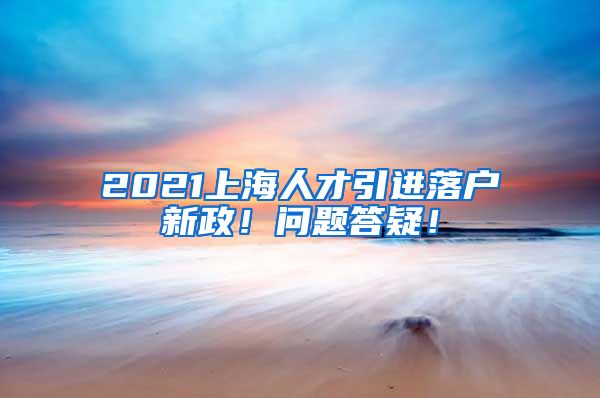 2021上海人才引进落户新政！问题答疑！