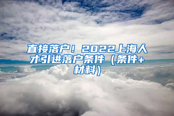 直接落户！2022上海人才引进落户条件（条件+材料）