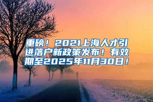 重磅！2021上海人才引进落户新政策发布！有效期至2025年11月30日！