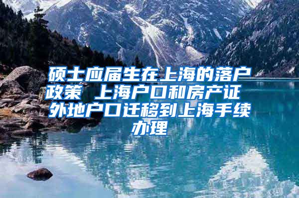 硕士应届生在上海的落户政策 上海户口和房产证 外地户口迁移到上海手续办理