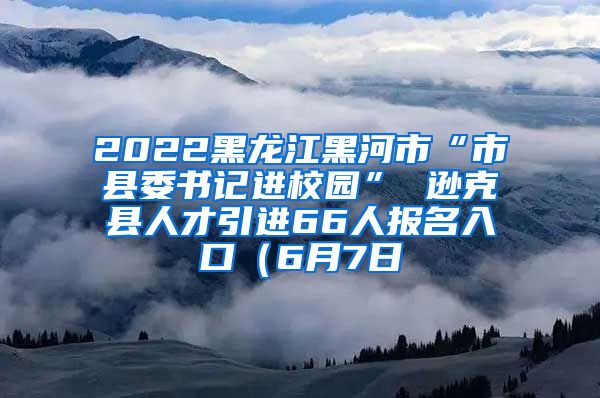 2022黑龙江黑河市“市县委书记进校园” 逊克县人才引进66人报名入口（6月7日