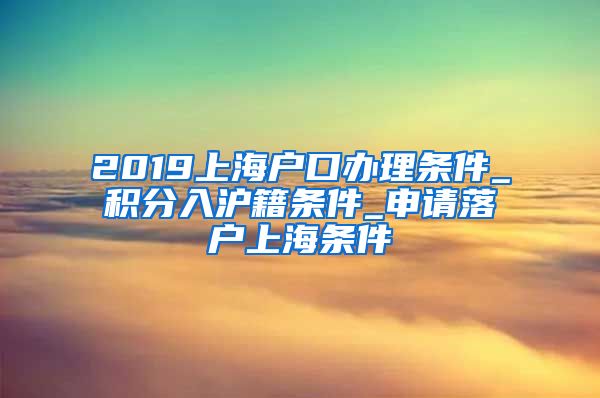 2019上海户口办理条件_积分入沪籍条件_申请落户上海条件