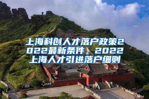 上海科创人才落户政策2022最新条件，2022上海人才引进落户细则