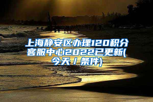 上海静安区办理120积分客服中心2022已更新(今天／条件)