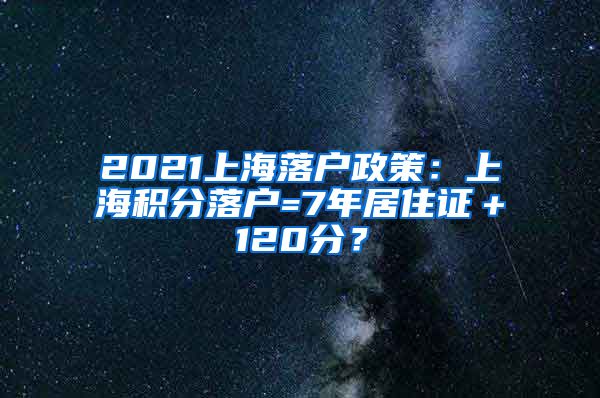 2021上海落户政策：上海积分落户=7年居住证＋120分？