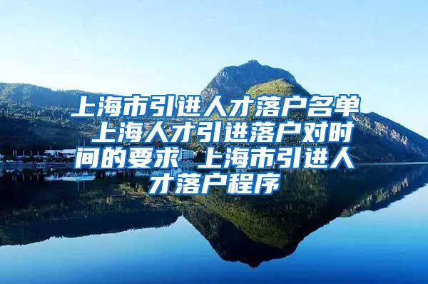 上海市引进人才落户名单 上海人才引进落户对时间的要求 上海市引进人才落户程序