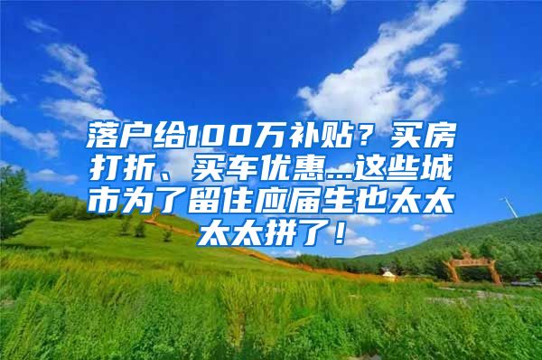 落户给100万补贴？买房打折、买车优惠...这些城市为了留住应届生也太太太太拼了！