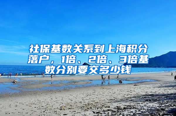 社保基数关系到上海积分落户，1倍、2倍、3倍基数分别要交多少钱