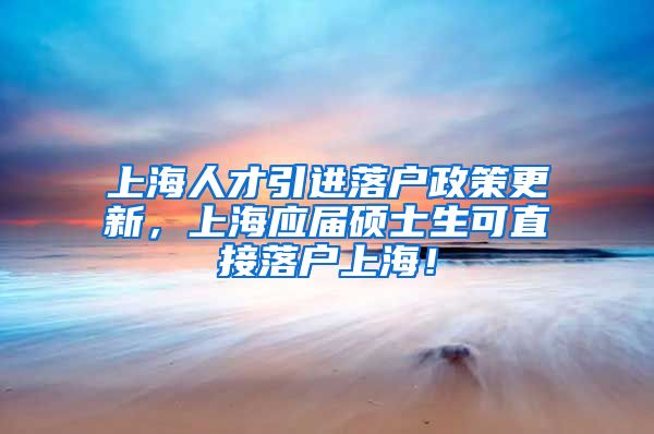 上海人才引进落户政策更新，上海应届硕士生可直接落户上海！