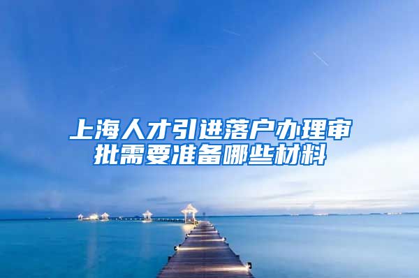 上海人才引进落户办理审批需要准备哪些材料