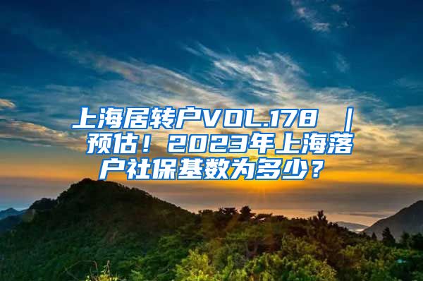 上海居转户VOL.178 ｜ 预估！2023年上海落户社保基数为多少？