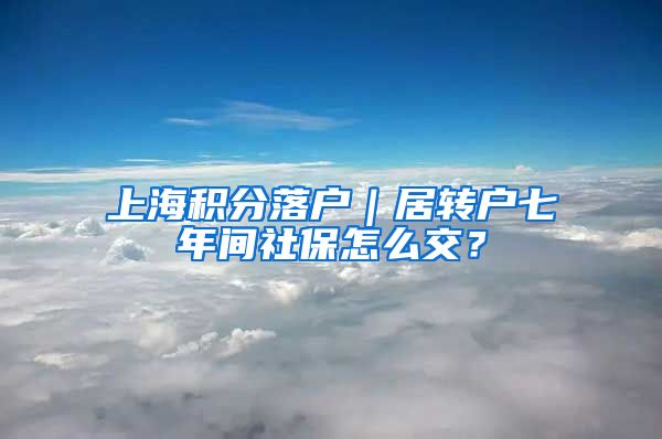 上海积分落户｜居转户七年间社保怎么交？