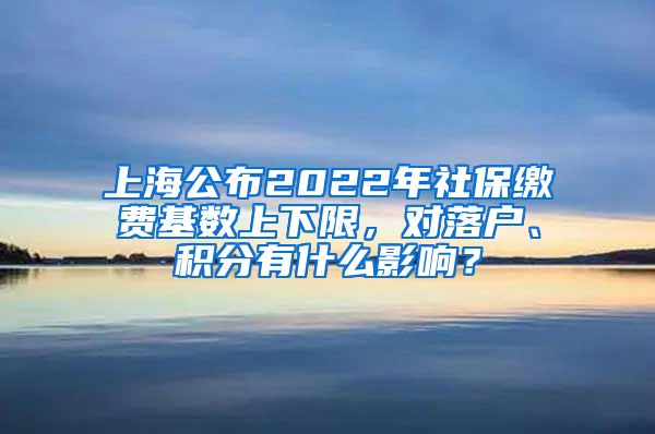 上海公布2022年社保缴费基数上下限，对落户、积分有什么影响？