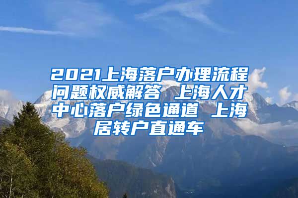 2021上海落户办理流程问题权威解答 上海人才中心落户绿色通道 上海居转户直通车