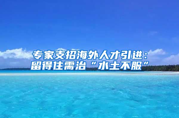 专家支招海外人才引进：留得住需治“水土不服”