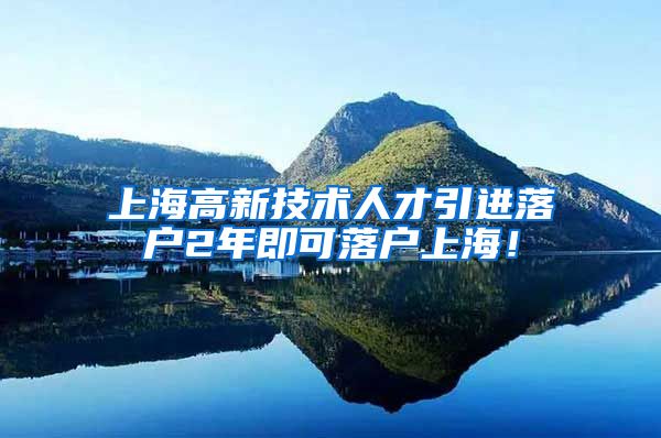 上海高新技术人才引进落户2年即可落户上海！
