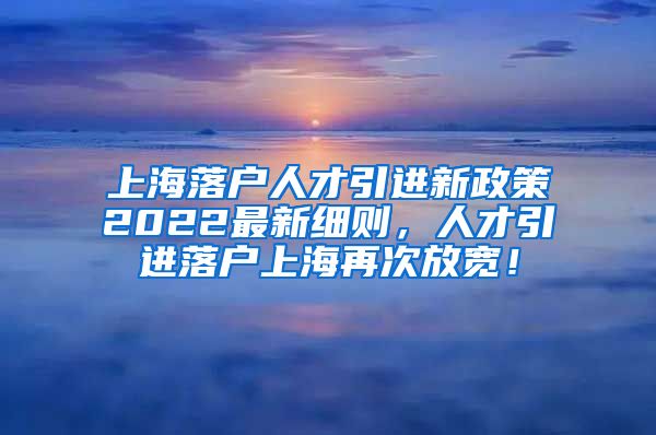 上海落户人才引进新政策2022最新细则，人才引进落户上海再次放宽！