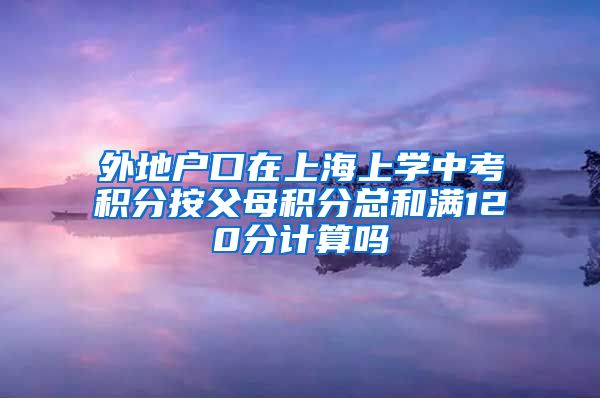 外地户口在上海上学中考积分按父母积分总和满120分计算吗